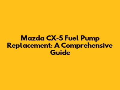 Mazda CX-5 Fuel Pump Replacement: A Comprehensive Guide