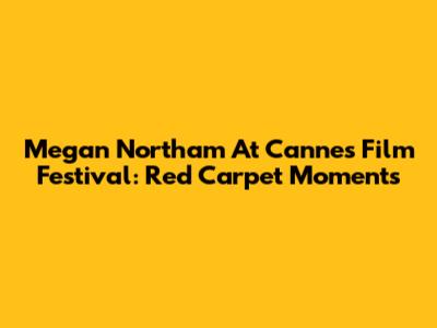 Megan Northam At Cannes Film Festival: Red Carpet Moments