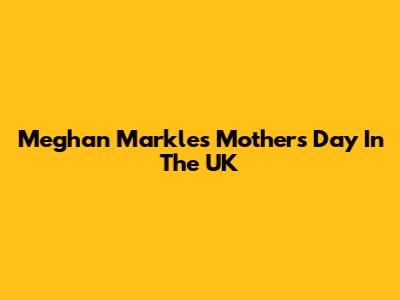 Meghan Markle's Mother's Day In The UK