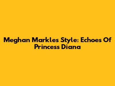 Meghan Markle's Style: Echoes Of Princess Diana