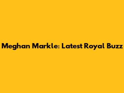 Meghan Markle: Latest Royal Buzz