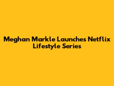Meghan Markle Launches Netflix Lifestyle Series