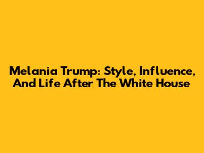 Melania Trump: Style, Influence, And Life After The White House