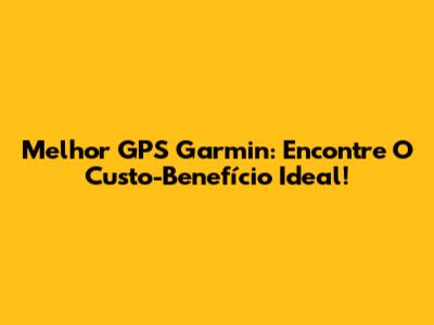 Melhor GPS Garmin: Encontre O Custo-Benefício Ideal!
