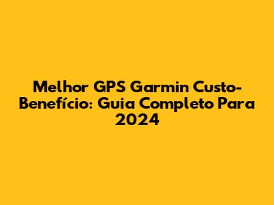 Melhor GPS Garmin Custo-Benefício: Guia Completo Para 2024