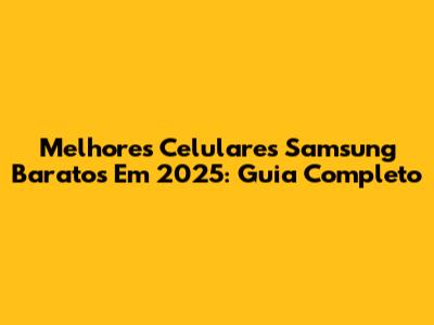 Melhores Celulares Samsung Baratos Em 2025: Guia Completo