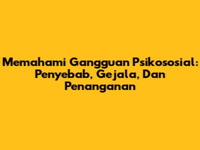 Memahami Gangguan Psikososial: Penyebab, Gejala, Dan Penanganan
