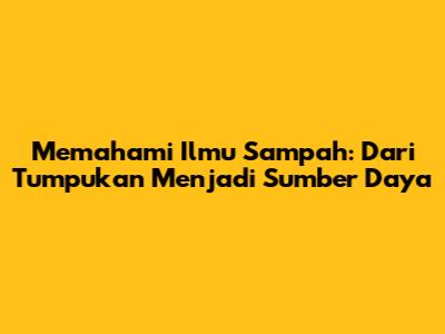Memahami Ilmu Sampah: Dari Tumpukan Menjadi Sumber Daya