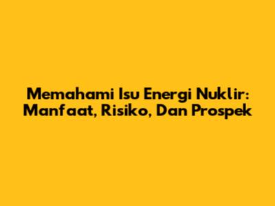 Memahami Isu Energi Nuklir: Manfaat, Risiko, Dan Prospek