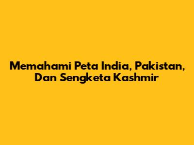 Memahami Peta India, Pakistan, Dan Sengketa Kashmir