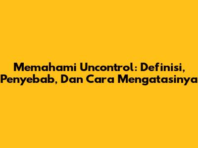 Memahami Uncontrol: Definisi, Penyebab, Dan Cara Mengatasinya