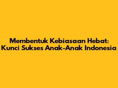 Membentuk Kebiasaan Hebat: Kunci Sukses Anak-Anak Indonesia