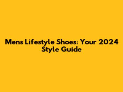 Men's Lifestyle Shoes: Your 2024 Style Guide