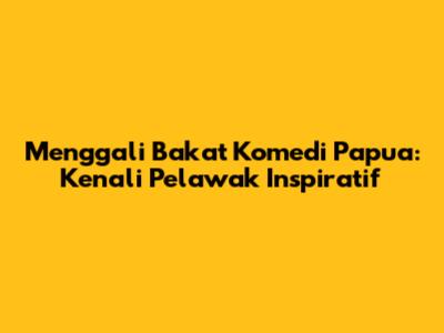 Menggali Bakat Komedi Papua: Kenali Pelawak Inspiratif