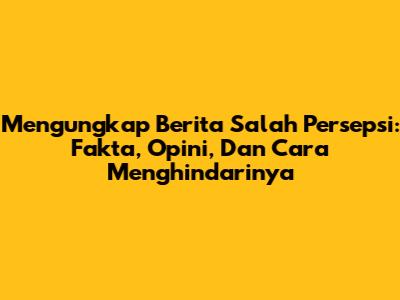 Mengungkap Berita Salah Persepsi: Fakta, Opini, Dan Cara Menghindarinya