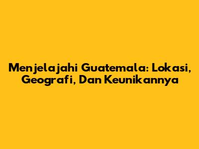 Menjelajahi Guatemala: Lokasi, Geografi, Dan Keunikannya