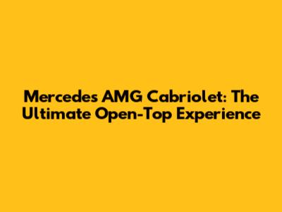 Mercedes AMG Cabriolet: The Ultimate Open-Top Experience