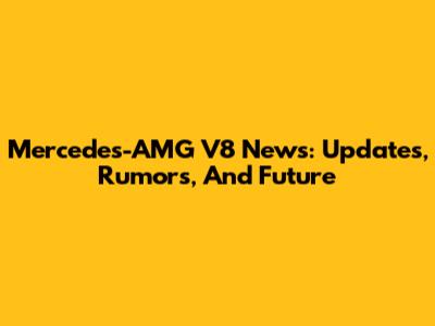 Mercedes-AMG V8 News: Updates, Rumors, And Future