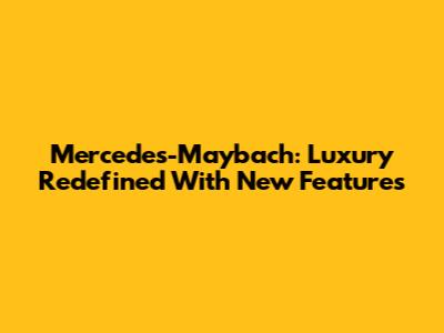 Mercedes-Maybach: Luxury Redefined With New Features