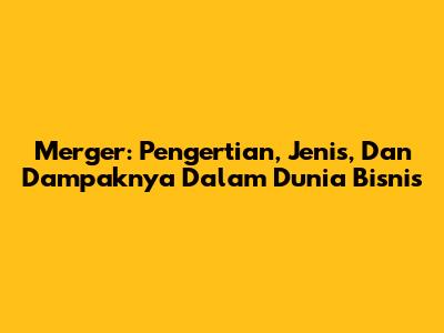 Merger: Pengertian, Jenis, Dan Dampaknya Dalam Dunia Bisnis