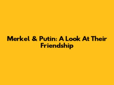 Merkel & Putin: A Look At Their Friendship