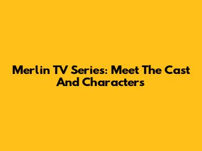 Merlin TV Series: Meet The Cast And Characters