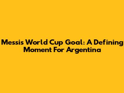 Messi's World Cup Goal: A Defining Moment For Argentina