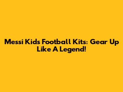 Messi Kids Football Kits: Gear Up Like A Legend!
