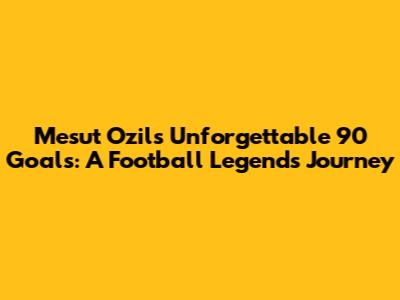 Mesut Ozil's Unforgettable 90 Goals: A Football Legend's Journey