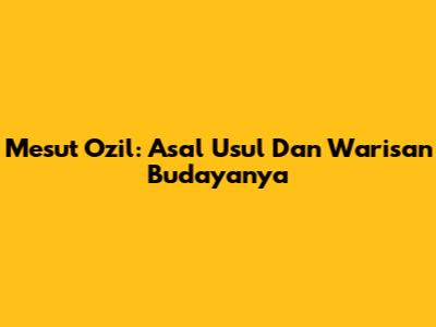 Mesut Ozil: Asal Usul Dan Warisan Budayanya