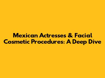 Mexican Actresses & Facial Cosmetic Procedures: A Deep Dive