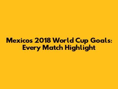 Mexico's 2018 World Cup Goals: Every Match Highlight
