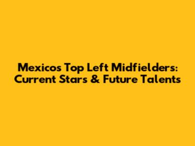 Mexico's Top Left Midfielders: Current Stars & Future Talents
