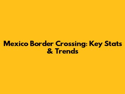 Mexico Border Crossing: Key Stats & Trends
