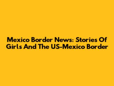 Mexico Border News: Stories Of Girls And The US-Mexico Border