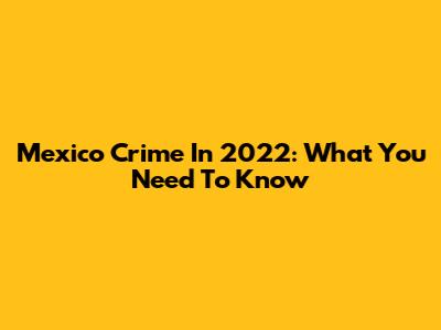 Mexico Crime In 2022: What You Need To Know