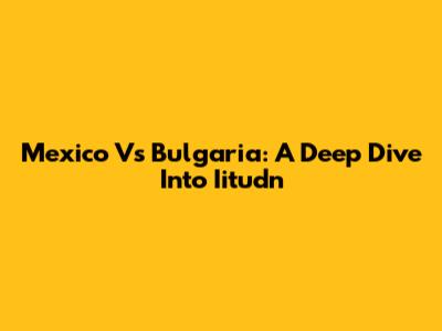 Mexico Vs Bulgaria: A Deep Dive Into Iitudn