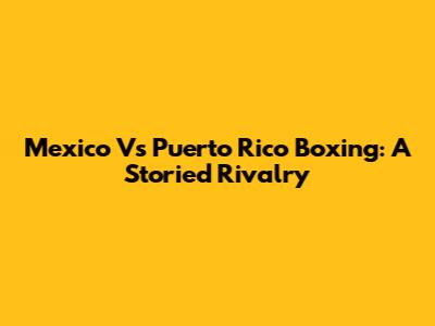 Mexico Vs Puerto Rico Boxing: A Storied Rivalry