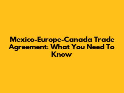 Mexico-Europe-Canada Trade Agreement: What You Need To Know
