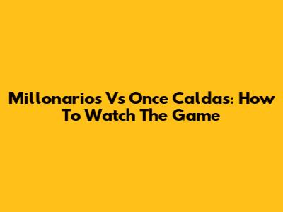 Millonarios Vs Once Caldas: How To Watch The Game