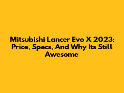 Mitsubishi Lancer Evo X 2023: Price, Specs, And Why It's Still Awesome