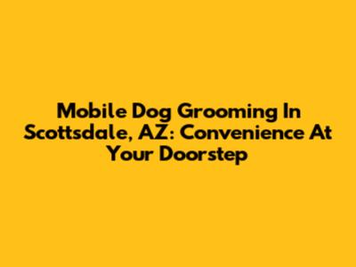 Mobile Dog Grooming In Scottsdale, AZ: Convenience At Your Doorstep