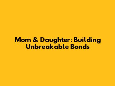 Mom & Daughter: Building Unbreakable Bonds