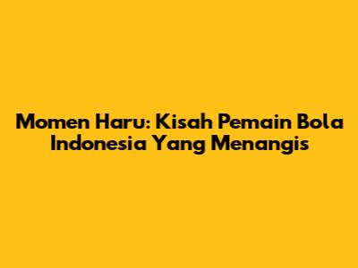 Momen Haru: Kisah Pemain Bola Indonesia Yang Menangis
