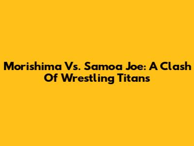 Morishima Vs. Samoa Joe: A Clash Of Wrestling Titans
