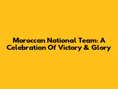 Moroccan National Team: A Celebration Of Victory & Glory
