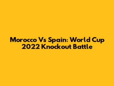 Morocco Vs Spain: World Cup 2022 Knockout Battle