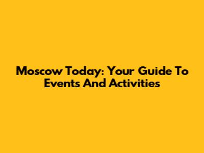 Moscow Today: Your Guide To Events And Activities
