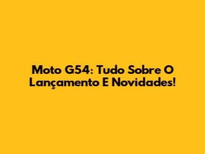 Moto G54: Tudo Sobre O Lançamento E Novidades!