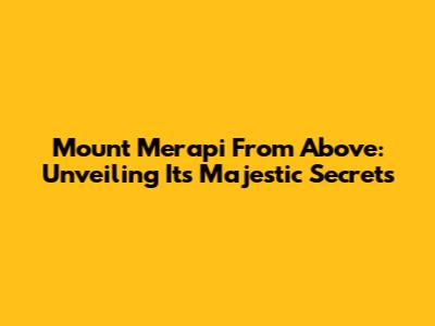 Mount Merapi From Above: Unveiling Its Majestic Secrets